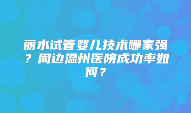 丽水试管婴儿技术哪家强？周边温州医院成功率如何？