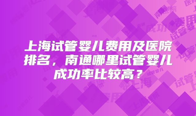 上海试管婴儿费用及医院排名，南通哪里试管婴儿成功率比较高？