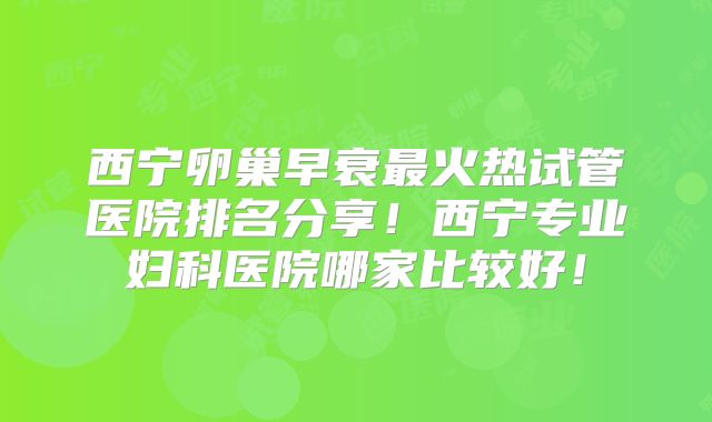 西宁卵巢早衰最火热试管医院排名分享！西宁专业妇科医院哪家比较好！