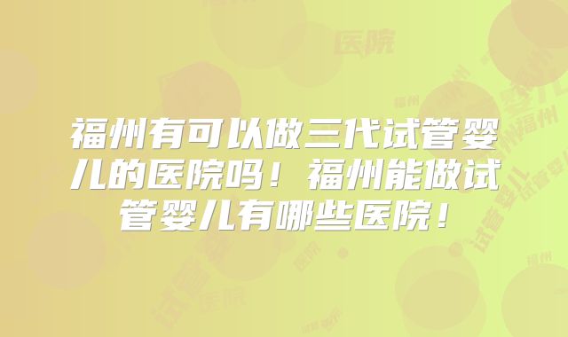 福州有可以做三代试管婴儿的医院吗！福州能做试管婴儿有哪些医院！