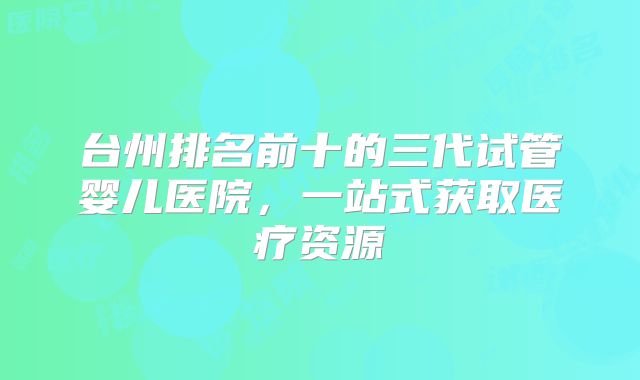 台州排名前十的三代试管婴儿医院,一站式获取医疗资源