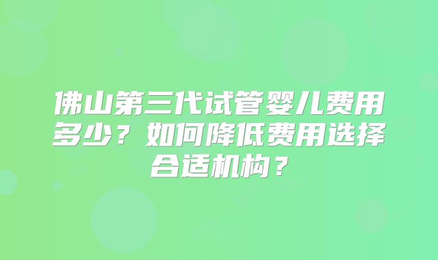 佛山第三代试管婴儿费用多少?如何降低费用选择合适机构?