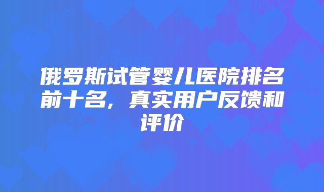 俄罗斯试管婴儿医院排名前十名, 真实用户反馈和评价