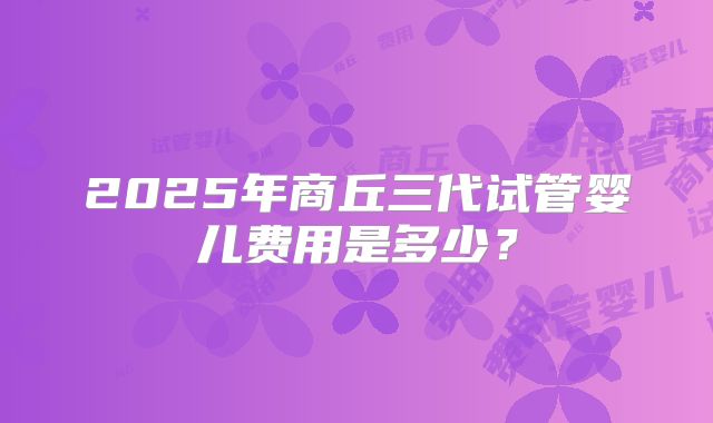 2025年商丘三代试管婴儿费用是多少?