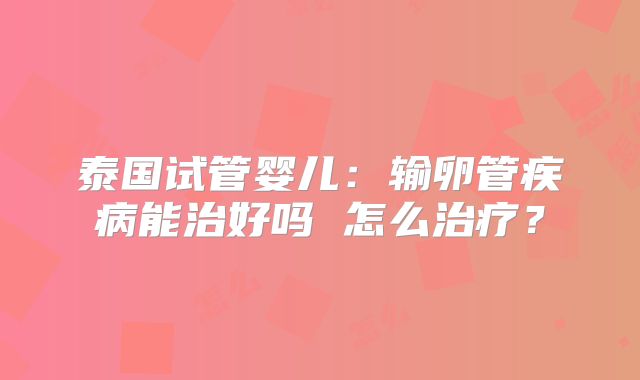 泰国试管婴儿：输卵管疾病能治好吗 怎么治疗？