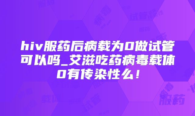 hiv服药后病载为0做试管可以吗_艾滋吃药病毒载体0有传染性么!