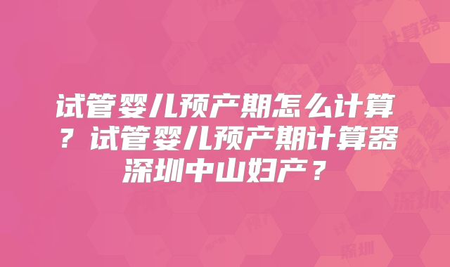 试管婴儿预产期怎么计算?试管婴儿预产期计算器深圳中山妇产?