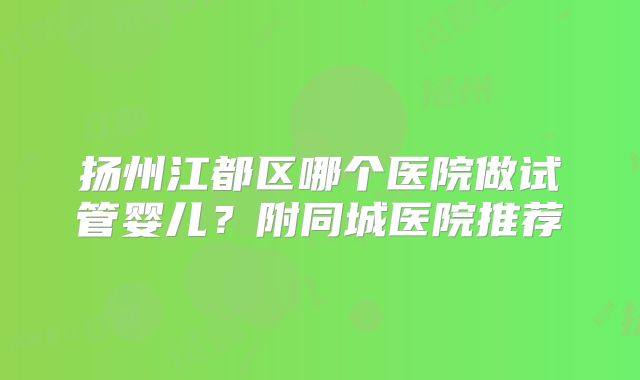 扬州江都区哪个医院做试管婴儿？附同城医院推荐