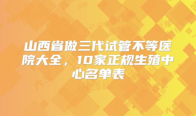 山西省做三代试管不等医院大全,10家正规生殖中心名单表