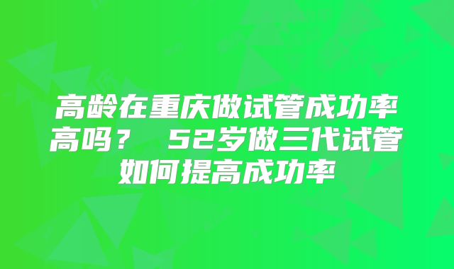 高龄在重庆做试管成功率高吗? 52岁做三代试管如何提高成功率