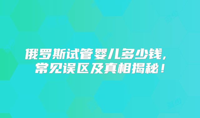 俄罗斯试管婴儿多少钱, 常见误区及真相揭秘！