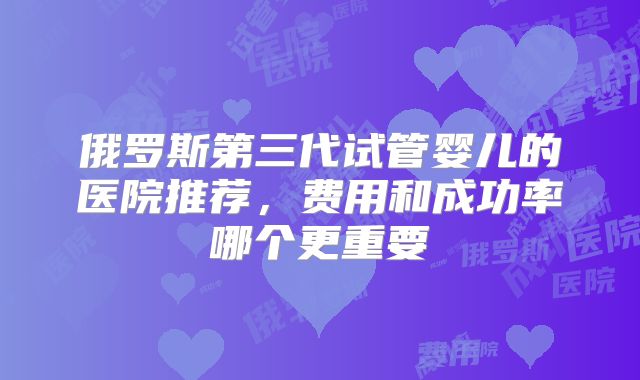 俄罗斯第三代试管婴儿的医院推荐，费用和成功率哪个更重要