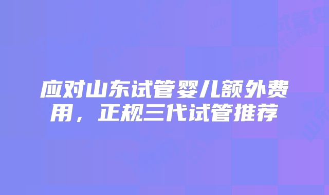 应对山东试管婴儿额外费用,正规三代试管推荐