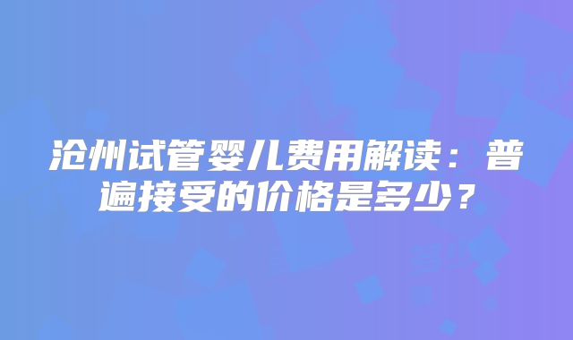 沧州试管婴儿费用解读：普遍接受的价格是多少？