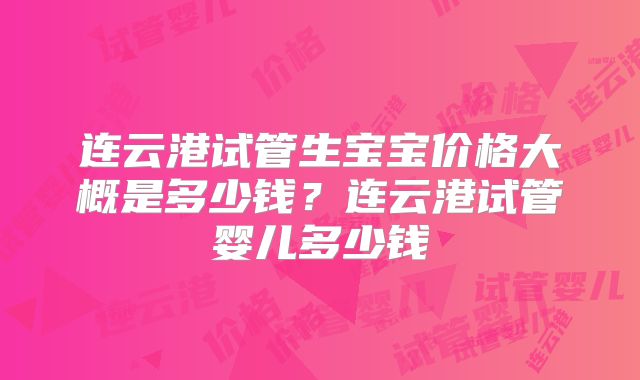 连云港试管生宝宝价格大概是多少钱?连云港试管婴儿多少钱