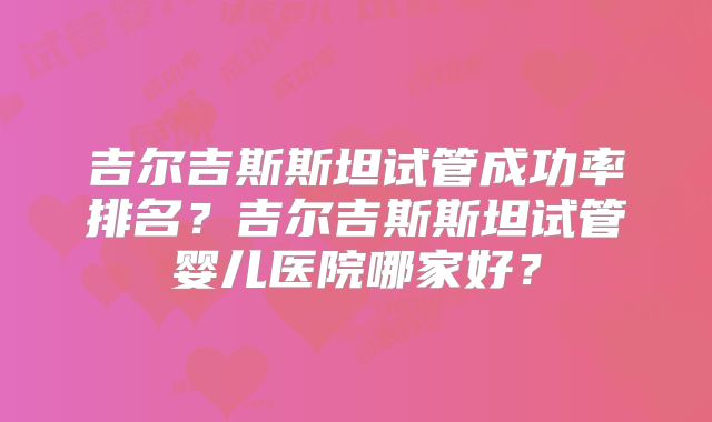 吉尔吉斯斯坦试管成功率排名？吉尔吉斯斯坦试管婴儿医院哪家好？