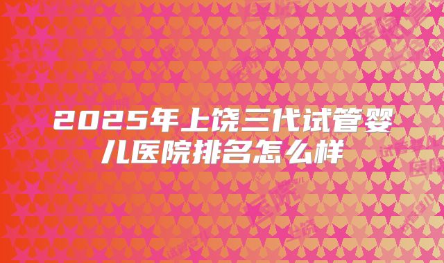 2025年上饶三代试管婴儿医院排名怎么样