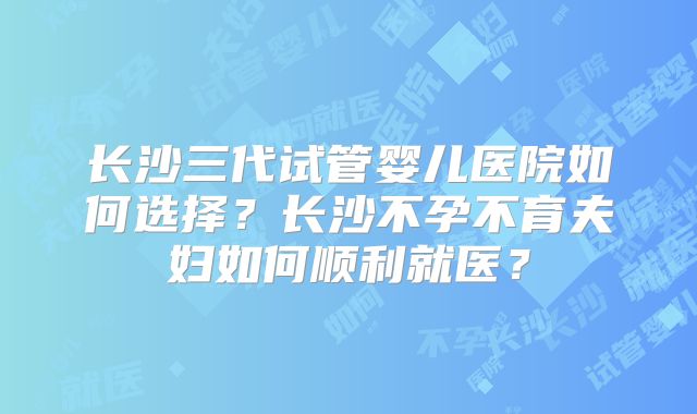 长沙三代试管婴儿医院如何选择？长沙不孕不育夫妇如何顺利就医？