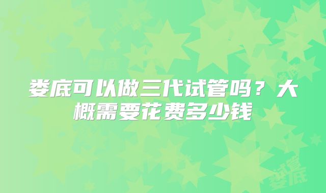 娄底可以做三代试管吗?大概需要花费多少钱