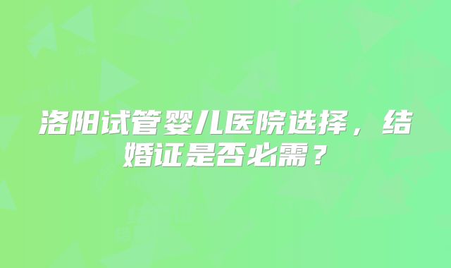 洛阳试管婴儿医院选择，结婚证是否必需？