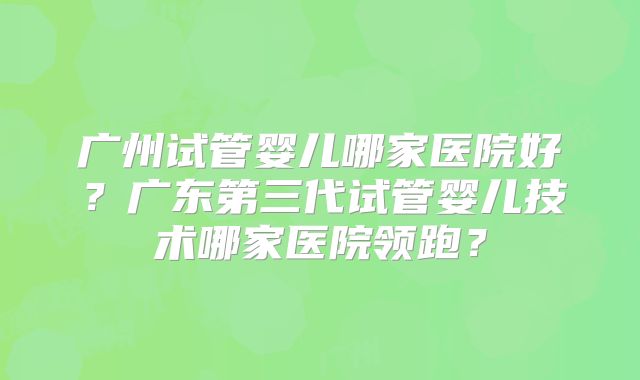 广州试管婴儿哪家医院好？广东第三代试管婴儿技术哪家医院领跑？