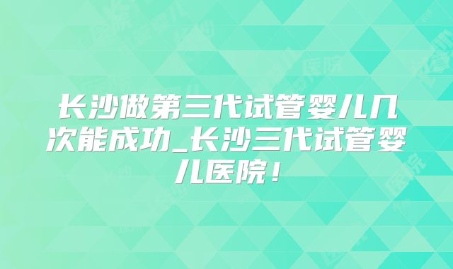 长沙做第三代试管婴儿几次能成功_长沙三代试管婴儿医院！
