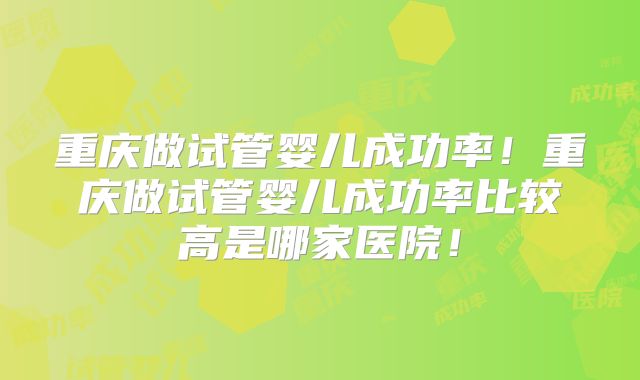 重庆做试管婴儿成功率!重庆做试管婴儿成功率比较高是哪家医院!