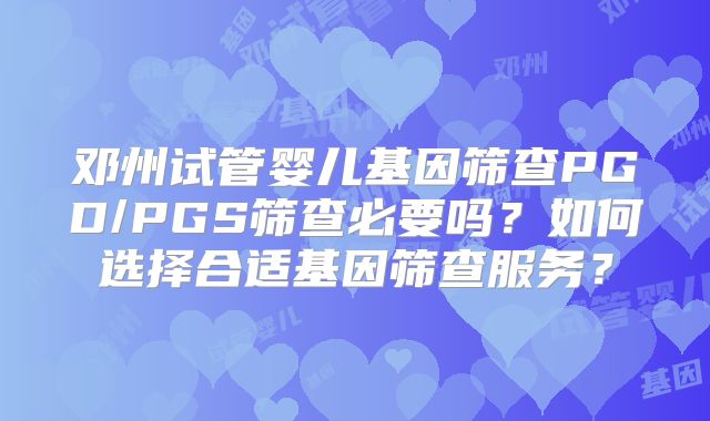 邓州试管婴儿基因筛查PGD/PGS筛查必要吗？如何选择合适基因筛查服务？