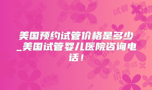 美国预约试管价格是多少_美国试管婴儿医院咨询电话！