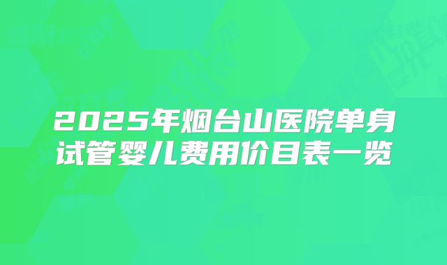 2025年烟台山医院单身试管婴儿费用价目表一览