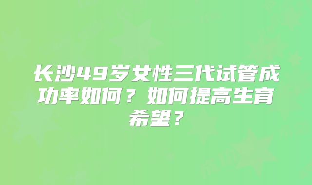 长沙49岁女性三代试管成功率如何?如何提高生育希望?
