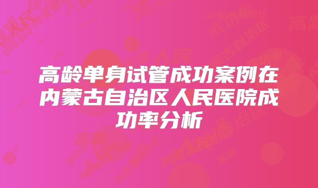 高龄单身试管成功案例在内蒙古自治区人民医院成功率分析