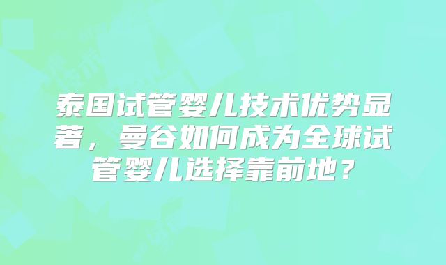 泰国试管婴儿技术优势显著,曼谷如何成为全球试管婴儿选择靠前地?