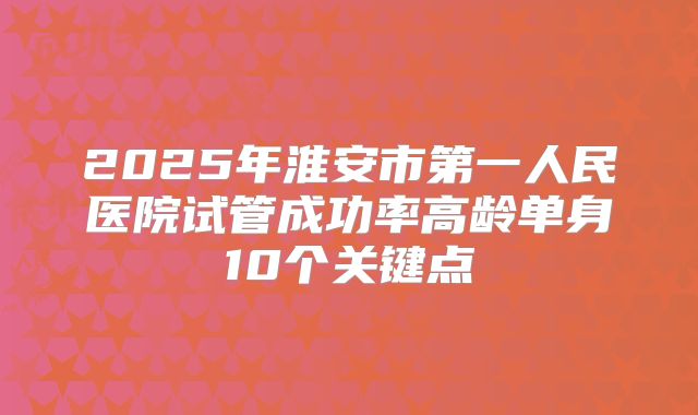 2025年淮安市第一人民医院试管成功率高龄单身10个关键点