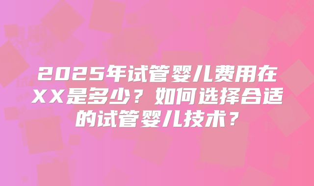2025年试管婴儿费用在XX是多少?如何选择合适的试管婴儿技术?