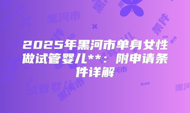 2025年黑河市单身女性做试管婴儿**:附申请条件详解