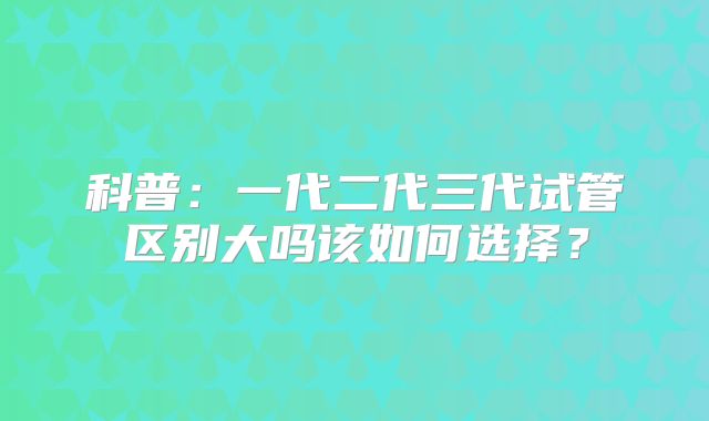 科普:一代二代三代试管区别大吗该如何选择?