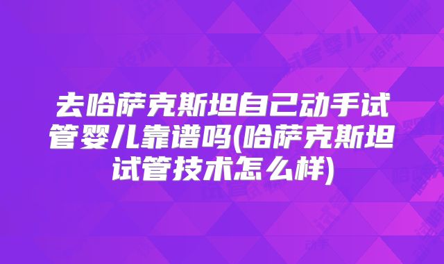 去哈萨克斯坦自己动手试管婴儿靠谱吗(哈萨克斯坦试管技术怎么样)
