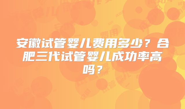 安徽试管婴儿费用多少？合肥三代试管婴儿成功率高吗？