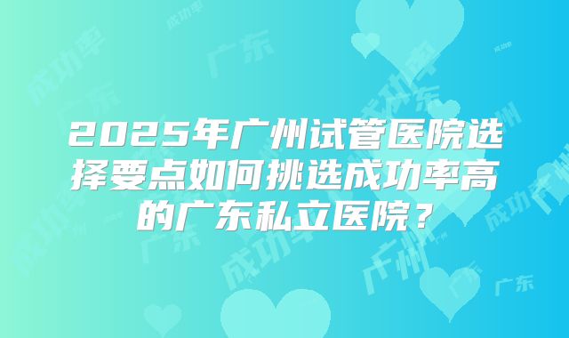 2025年广州试管医院选择要点如何挑选成功率高的广东私立医院?
