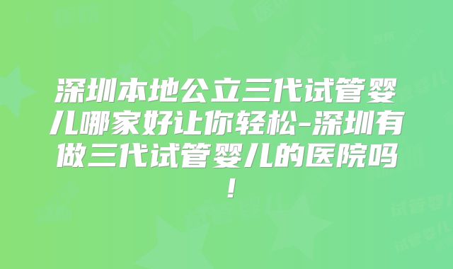 深圳本地公立三代试管婴儿哪家好让你轻松-深圳有做三代试管婴儿的医院吗!