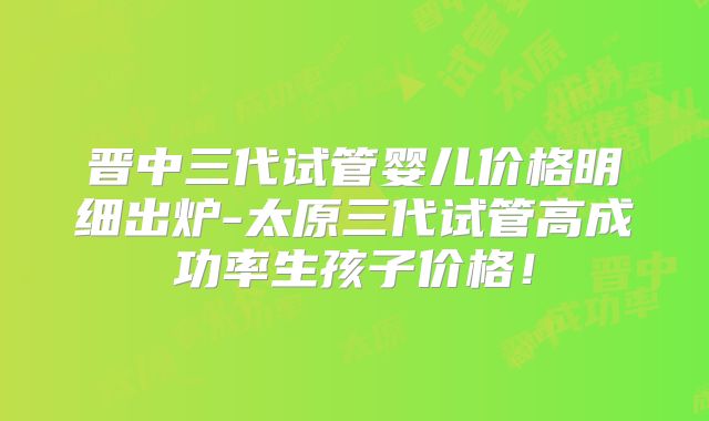 晋中三代试管婴儿价格明细出炉-太原三代试管高成功率生孩子价格!