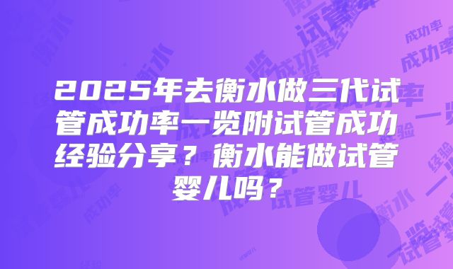 2025年去衡水做三代试管成功率一览附试管成功经验分享?衡水能做试管婴儿吗?