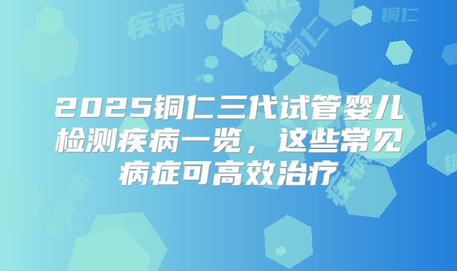 2025铜仁三代试管婴儿检测疾病一览,这些常见病症可高效治疗