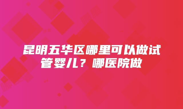 昆明五华区哪里可以做试管婴儿?哪医院做