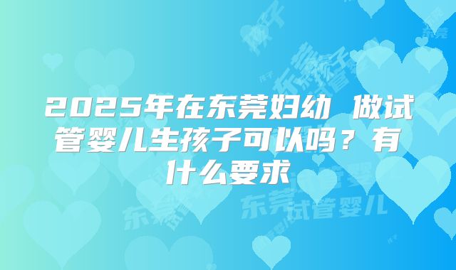2025年在东莞妇幼 做试管婴儿生孩子可以吗?有什么要求