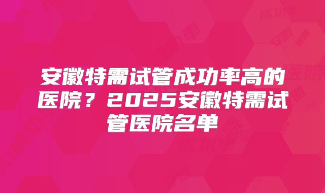 安徽特需试管成功率高的医院？2025安徽特需试管医院名单