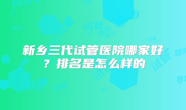 新乡三代试管医院哪家好?排名是怎么样的