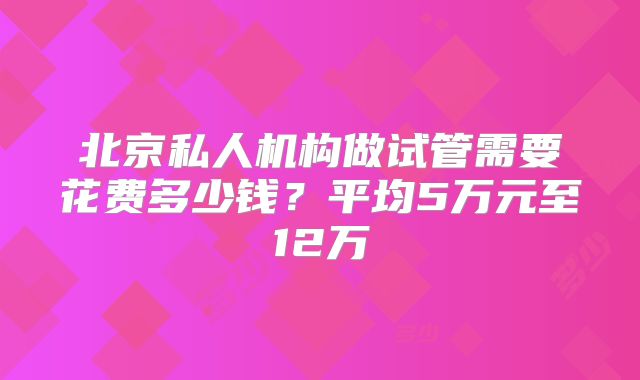 北京私人机构做试管需要花费多少钱?平均5万元至12万