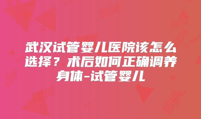 武汉试管婴儿医院该怎么选择?术后如何正确调养身体-试管婴儿